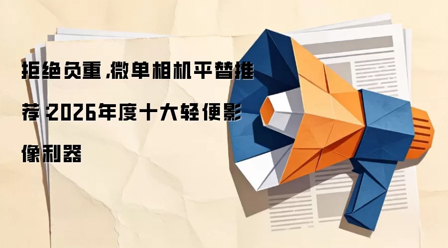拒绝负重，微单相机平替推荐：2026年度十大轻便影像利器