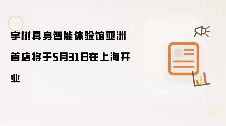 宇树具身智能体验馆亚洲首店将于5月31日在上海开业