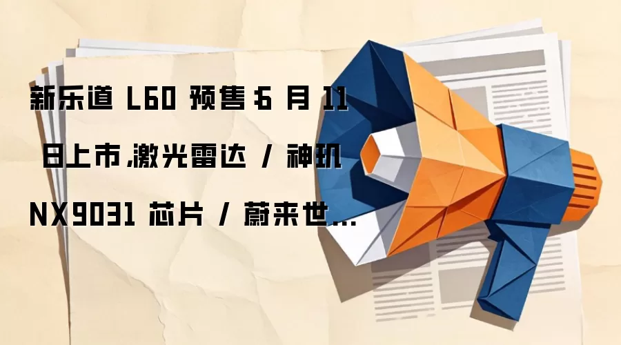 新乐道 L60 预售：6 月 11 日上市，激光雷达 / 神玑 NX9031 芯片 / 蔚来世界模型加持