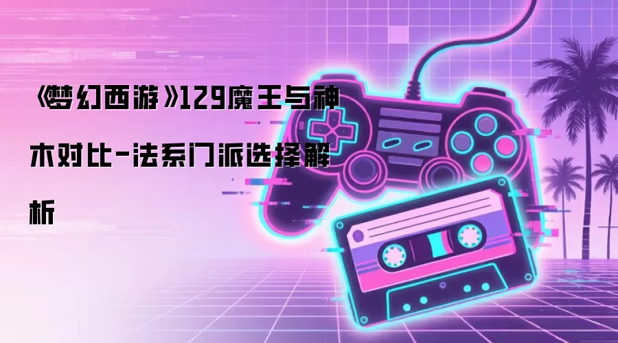 《梦幻西游》129魔王与神木对比-法系门派选择解析