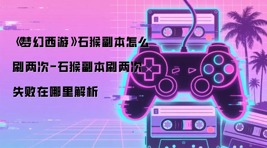 《梦幻西游》石猴副本怎么刷两次-石猴副本刷两次失败在哪里解析