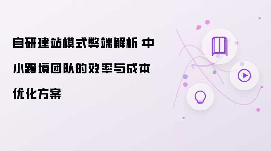 自研建站模式弊端解析:中小跨境团队的效率与成本优化方案