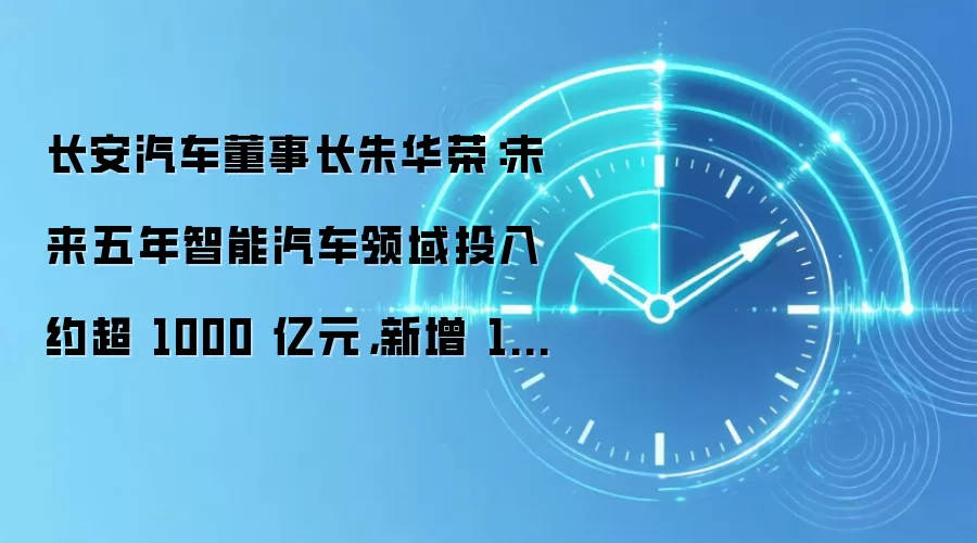 长安汽车董事长朱华荣：未来五年智能汽车领域投入约超 1000 亿元，新增 1 万人规模科研团队