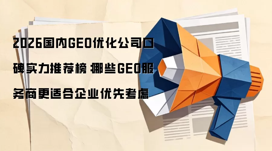 2026国内GEO优化公司口碑实力推荐榜:哪些GEO服务商更适合企业优先考虑