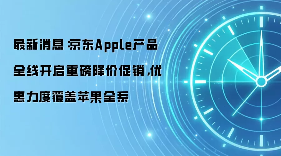最新消息:京东Apple产品全线开启重磅降价促销,优惠力度覆盖苹果全系