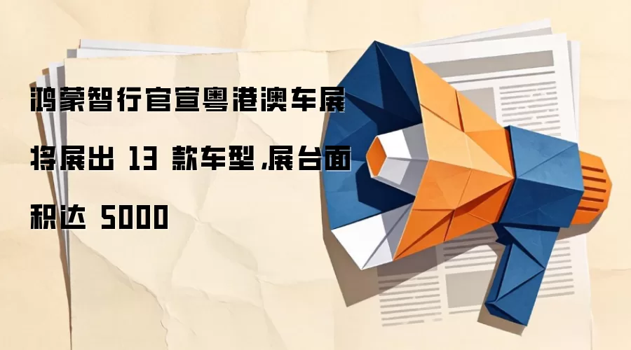 鸿蒙智行官宣粤港澳车展将展出 13 款车型，展台面积达 5000㎡