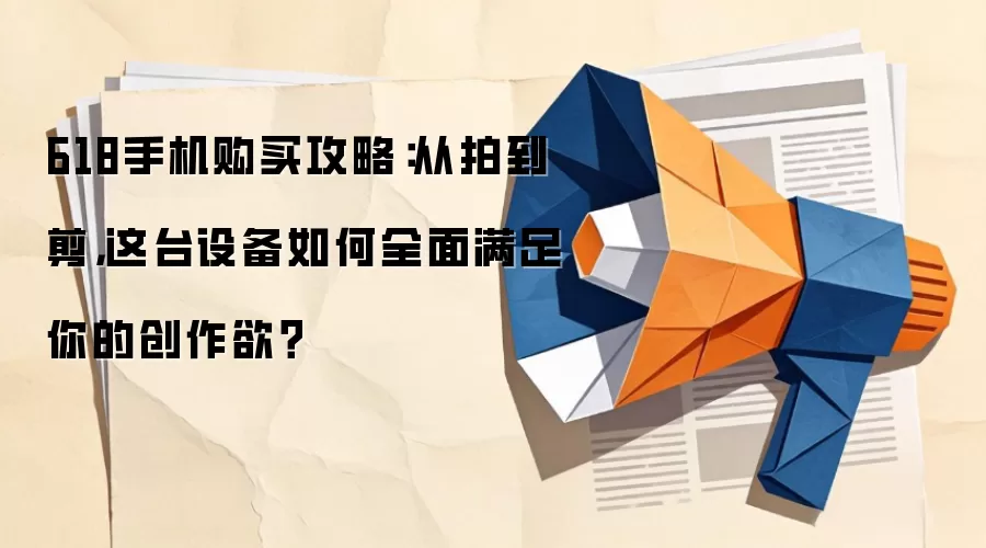 618手机购买攻略：从拍到剪，这台设备如何全面满足你的创作欲？