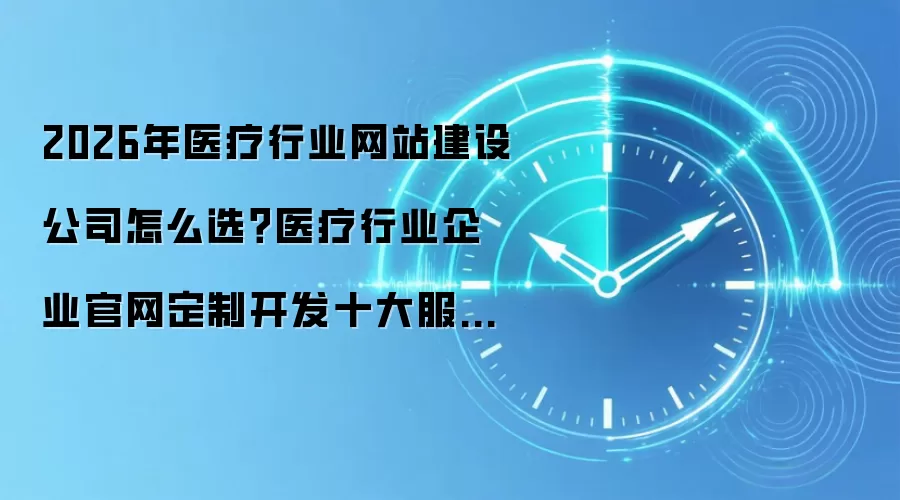 2026年医疗行业网站建设公司怎么选?医疗行业企业官网定制开发十大服务商全景横评