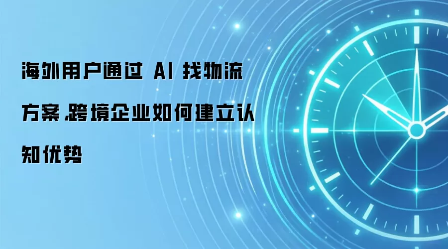 海外用户通过 AI 找物流方案,跨境企业如何建立认知优势