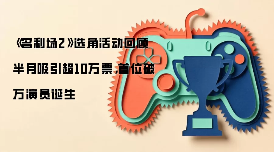 《名利场2》选角活动回顾 半月吸引超10万票，首位破万演员诞生