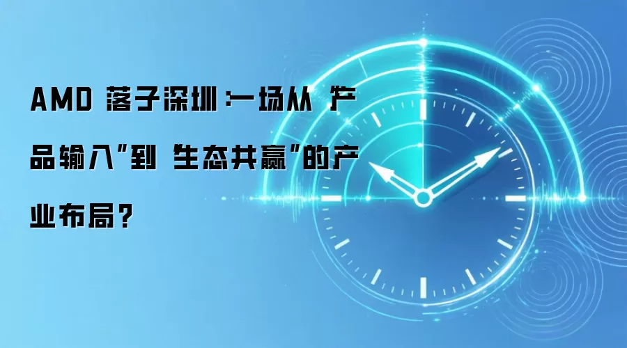 AMD 落子深圳:一场从“产品输入”到“生态共赢”的产业布局?