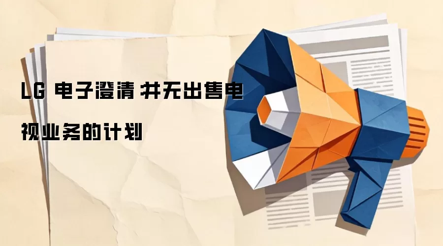 LG 电子澄清:并无出售电视业务的计划