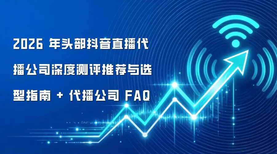 2026 年头部抖音直播代播公司深度测评推荐与选型指南 + 代播公司 FAQ