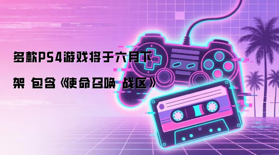 多款PS4游戏将于六月下架 包含《使命召唤 战区》