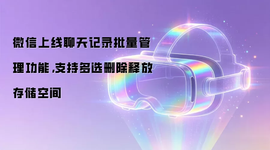 微信上线聊天记录批量管理功能，支持多选删除释放存储空间