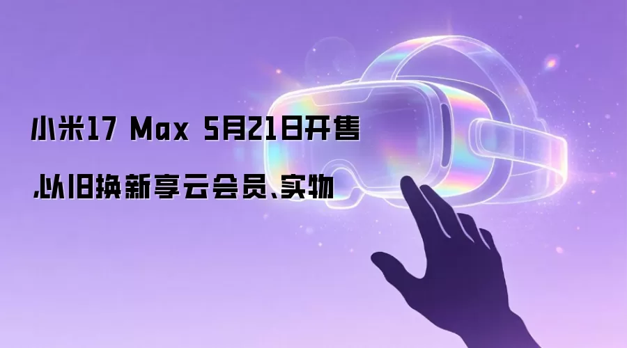 小米17 Max 5月21日开售，以旧换新享云会员、实物