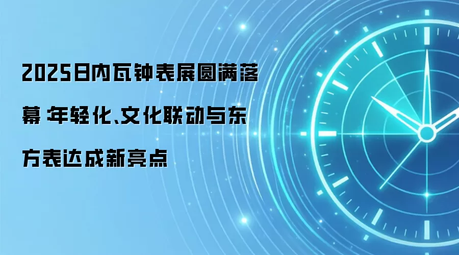 2025日内瓦钟表展圆满落幕:年轻化、文化联动与东方表达成新亮点