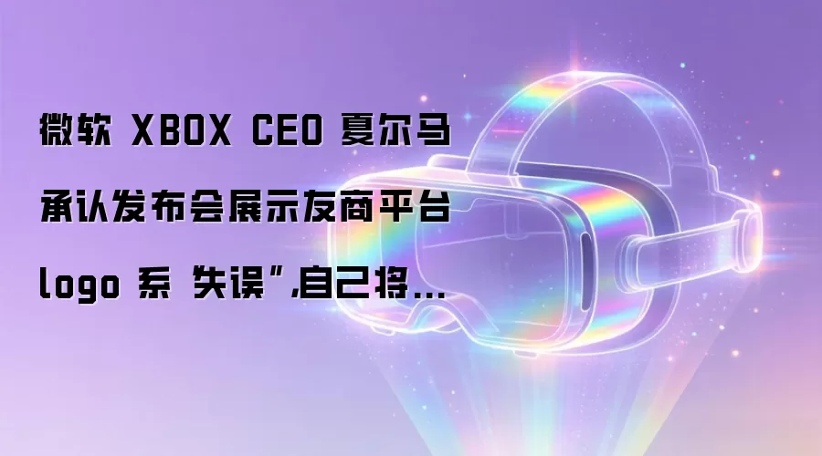 微软 XBOX CEO 夏尔马承认发布会展示友商平台 logo 系“失误”,自己将对此负责