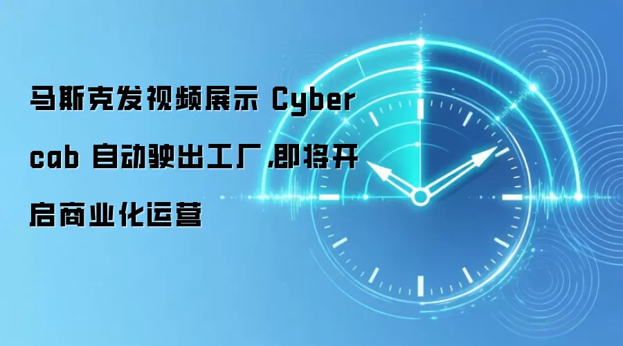 马斯克发视频展示 Cybercab 自动驶出工厂,即将开启商业化运营