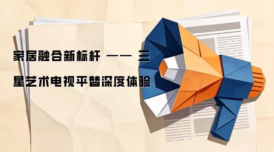 家居融合新标杆 —— 三星艺术电视平替深度体验