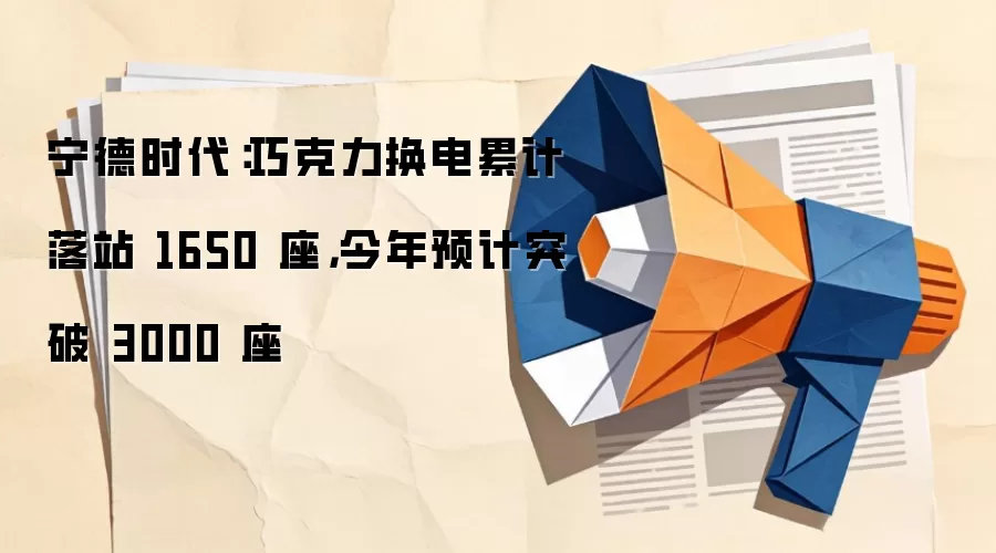 宁德时代：巧克力换电累计落站 1650 座，今年预计突破 3000 座