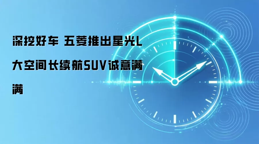 深挖好车 五菱推出星光L 大空间长续航SUV诚意满满