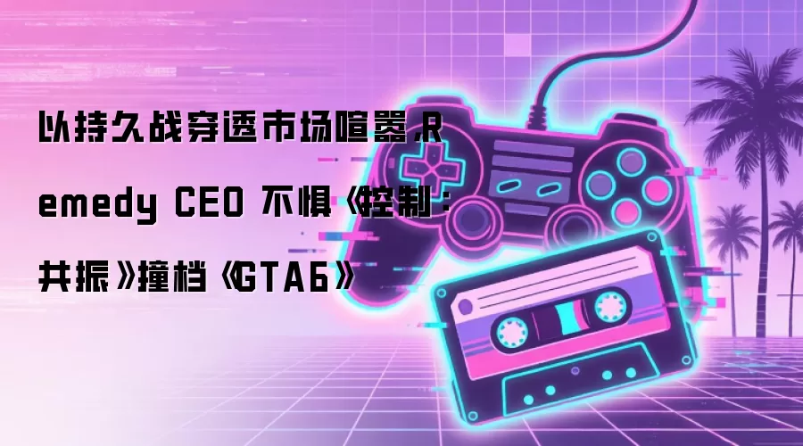 以持久战穿透市场喧嚣,Remedy CEO 不惧《控制:共振》撞档《GTA6》