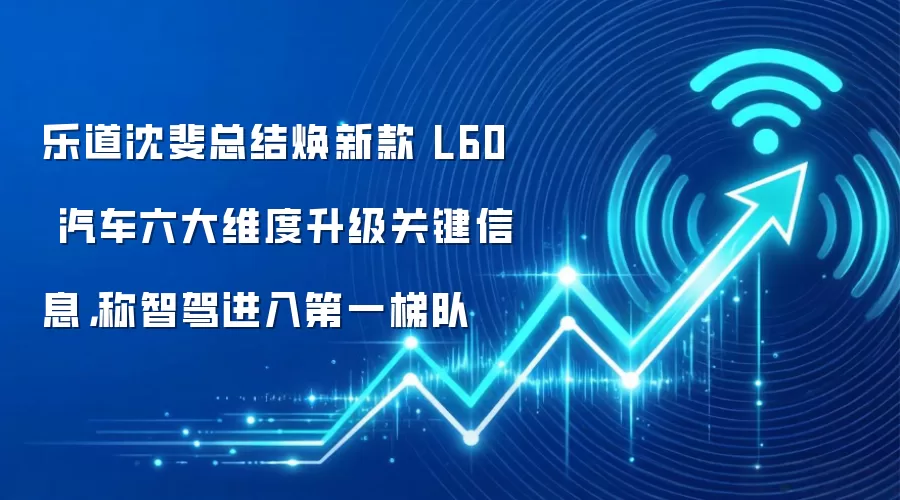 乐道沈斐总结焕新款 L60 汽车六大维度升级关键信息,称智驾进入第一梯队