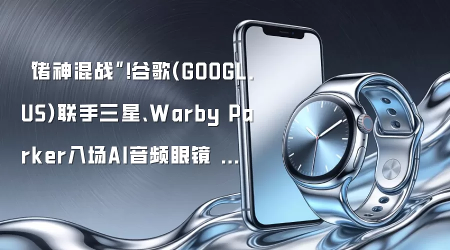 “诸神混战”!谷歌(GOOGL.US)联手三星、Warby Parker入场AI音频眼镜 预计今年秋季正式发布