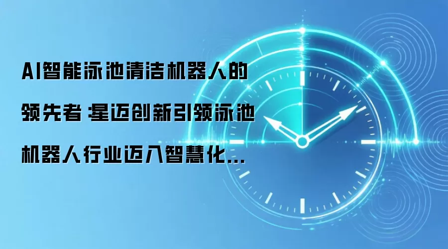 AI智能泳池清洁机器人的领先者:星迈创新引领泳池机器人行业迈入智慧化时代