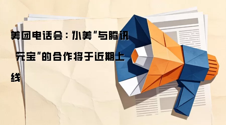 美团电话会:“小美”与腾讯“元宝”的合作将于近期上线