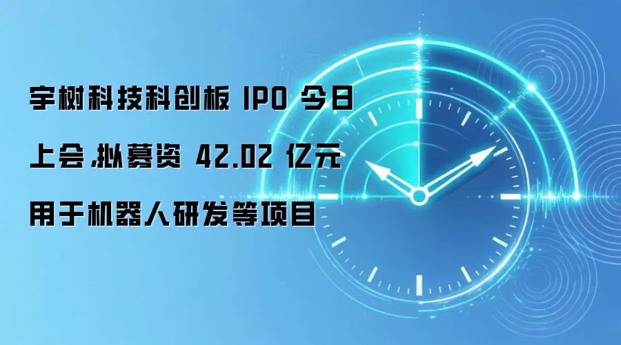 宇树科技科创板 IPO 今日上会,拟募资42.02亿元用于机器人研发等项目