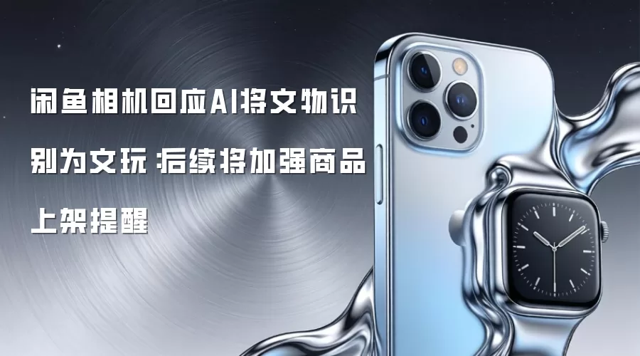 闲鱼相机回应AI将文物识别为文玩:后续将加强商品上架提醒