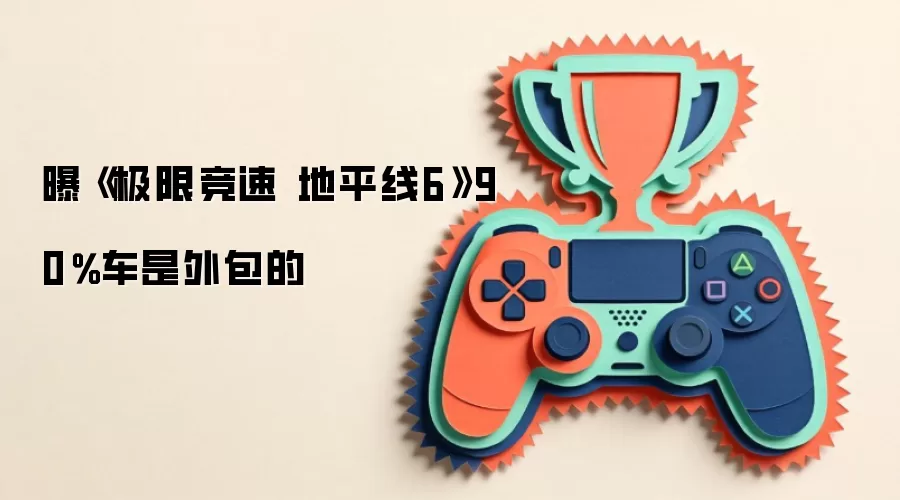曝《极限竞速 地平线6》90%车是外包的