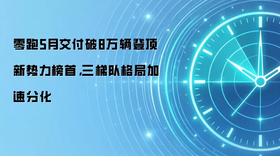 零跑5月交付破8万辆登顶新势力榜首，三梯队格局加速分化
