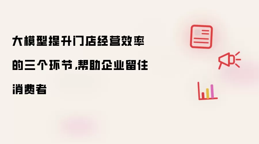 大模型提升门店经营效率的三个环节,帮助企业留住消费者