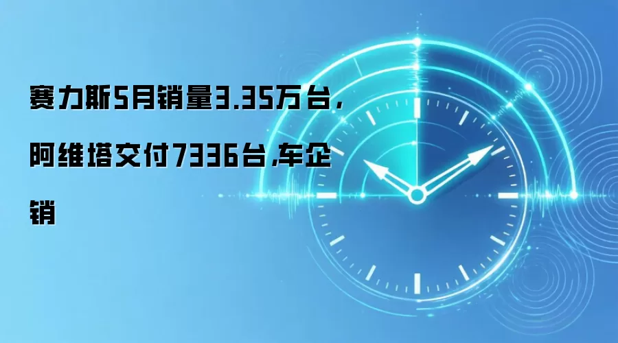 赛力斯5月销量3.35万台,阿维塔交付7336台,车企销