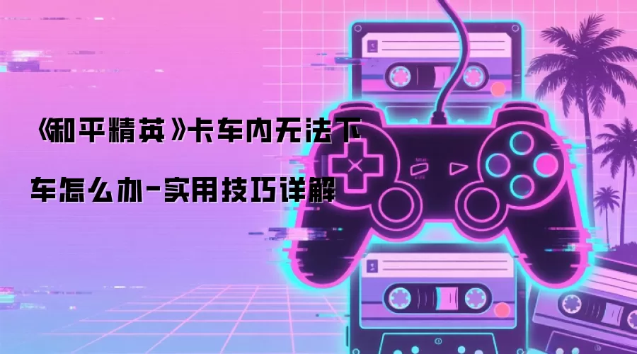 《和平精英》卡车内无法下车怎么办-实用技巧详解