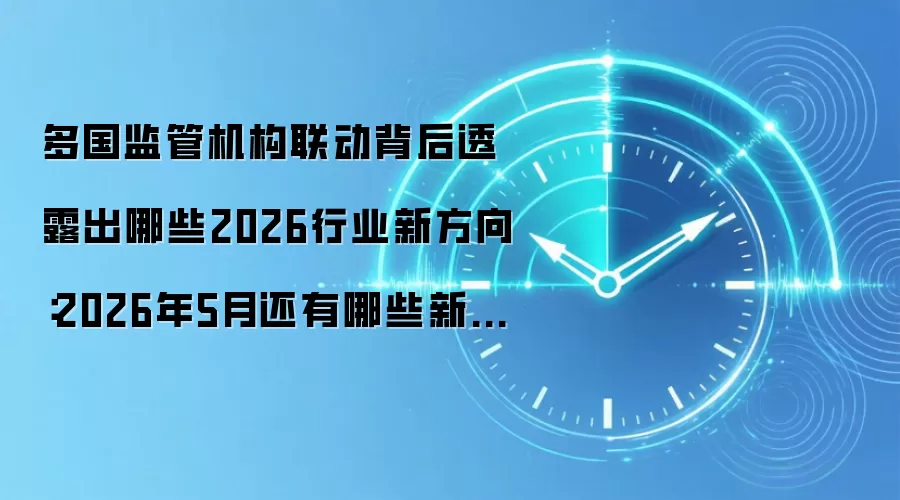 多国监管机构联动背后透露出哪些2026行业新方向：2026年5月还有哪些新变化值得关注