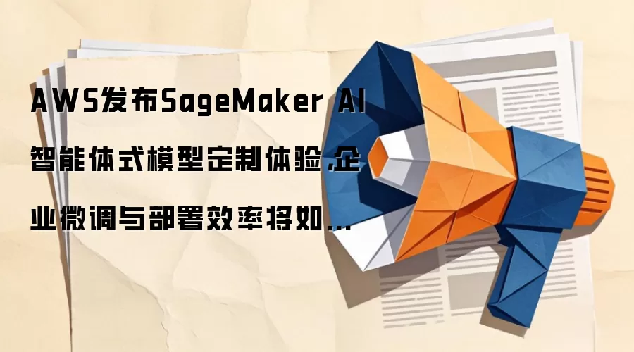 AWS发布SageMaker AI智能体式模型定制体验，企业微调与部署效率将如何改写