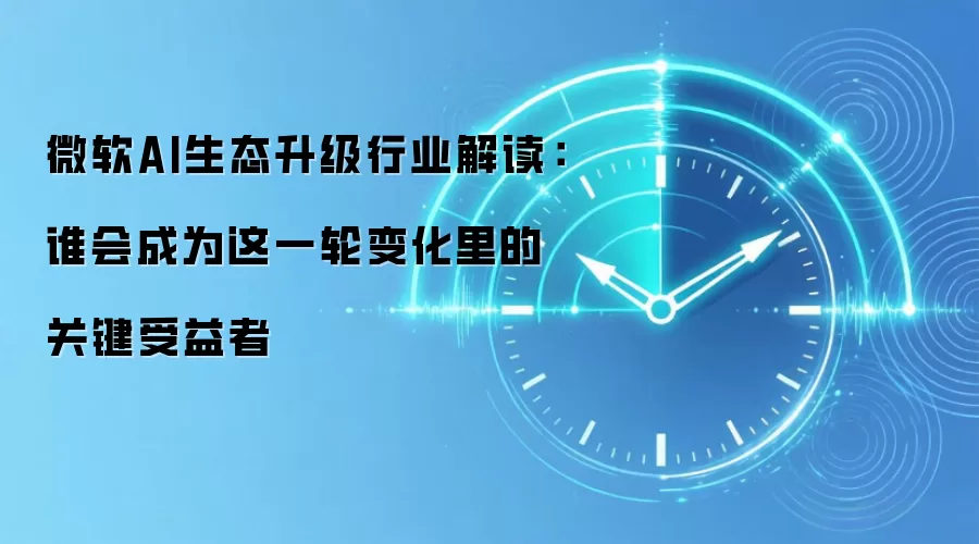 微软AI生态升级行业解读：谁会成为这一轮变化里的关键受益者