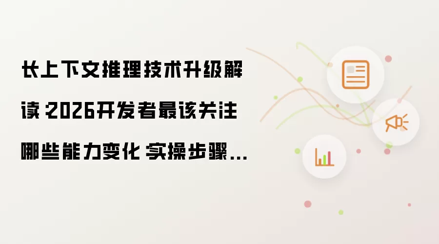 长上下文推理技术升级解读：2026开发者最该关注哪些能力变化：实操步骤和避坑重点有哪些
