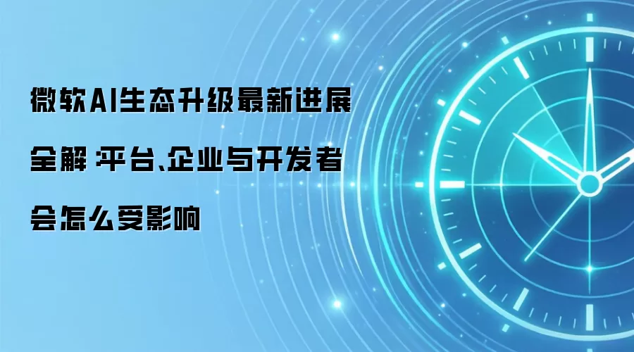 微软AI生态升级最新进展全解:平台、企业与开发者会怎么受影响