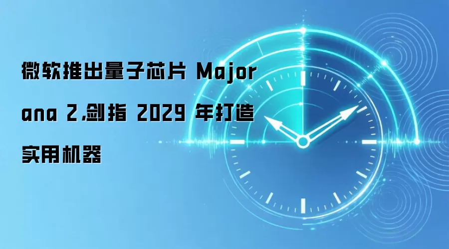 微软推出量子芯片 Majorana 2,剑指 2029 年打造实用机器