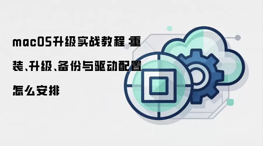 macOS升级实战教程:重装、升级、备份与驱动配置怎么安排