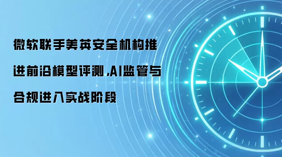 微软联手美英安全机构推进前沿模型评测，AI监管与合规进入实战阶段