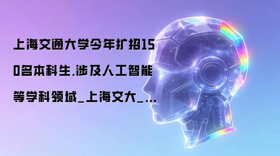 上海交通大学今年扩招150名本科生,涉及人工智能等学科领域_上海交大_招生_创新