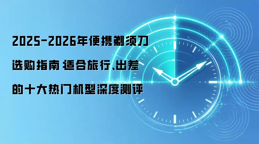 2025-2026年便携剃须刀选购指南:适合旅行、出差的十大热门机型深度测评