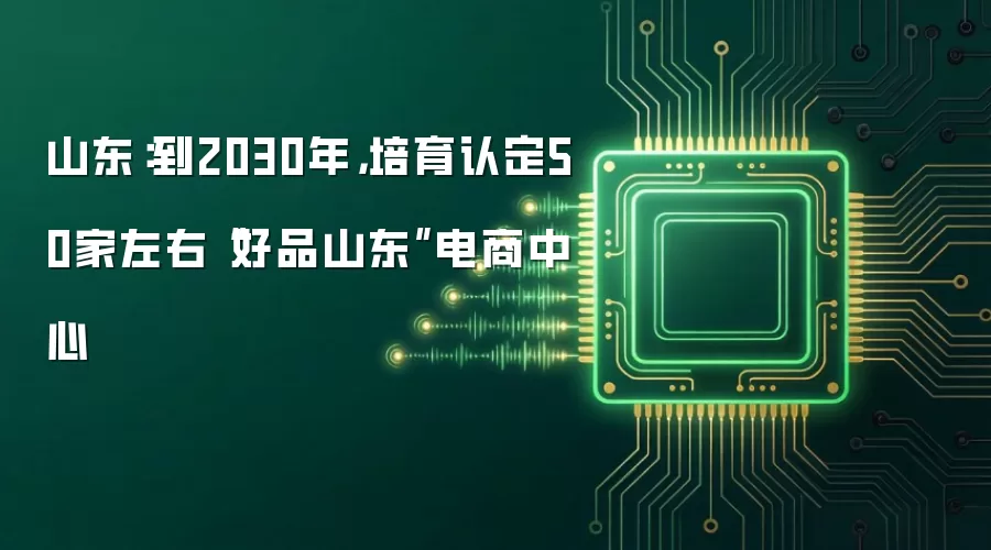 山东：到2030年，培育认定50家左右“好品山东”电商中心