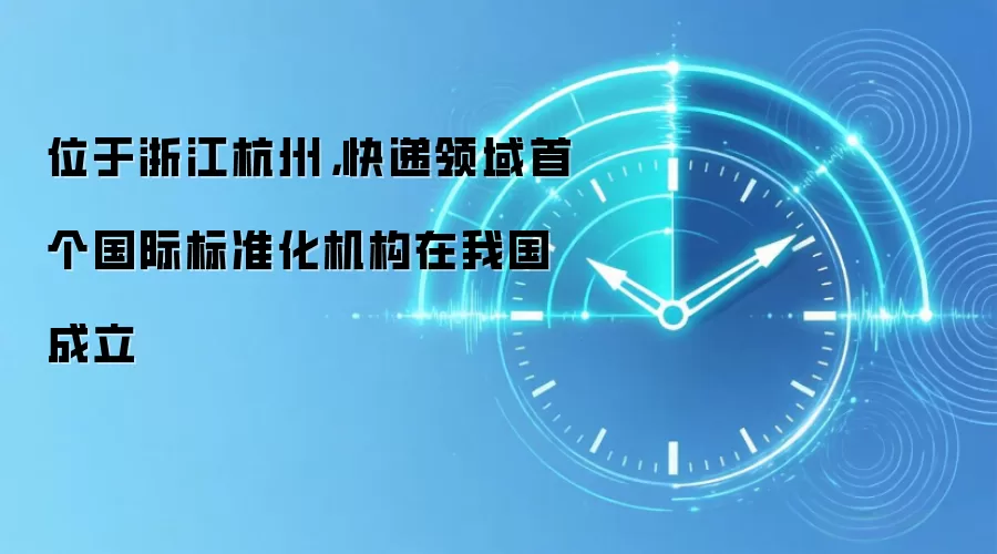 位于浙江杭州，快递领域首个国际标准化机构在我国成立